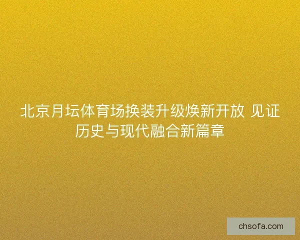 北京月坛体育场换装升级焕新开放 见证历史与现代融合新篇章