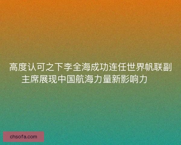 高度认可之下李全海成功连任世界帆联副主席展现中国航海力量新影响力 ⛵